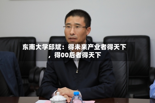东南大学邱斌：得未来产业者得天下，得00后者得天下-第2张图片