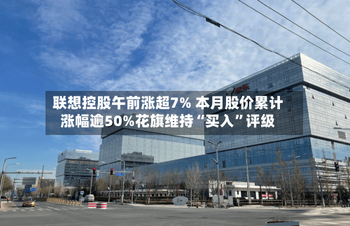 联想控股午前涨超7% 本月股价累计涨幅逾50%花旗维持“买入”评级-第3张图片