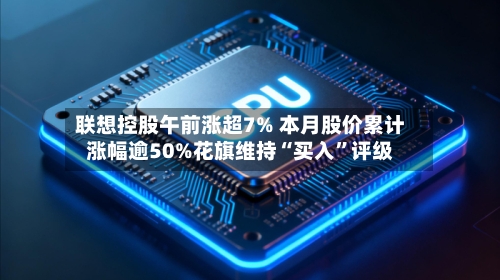 联想控股午前涨超7% 本月股价累计涨幅逾50%花旗维持“买入”评级-第2张图片