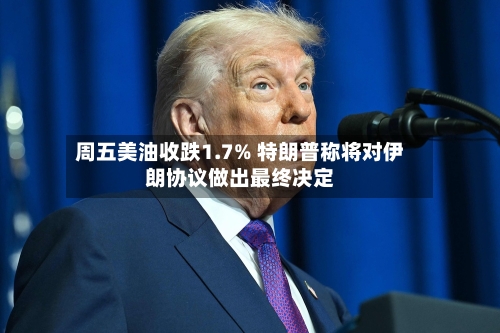 周五美油收跌1.7% 特朗普称将对伊朗协议做出最终决定