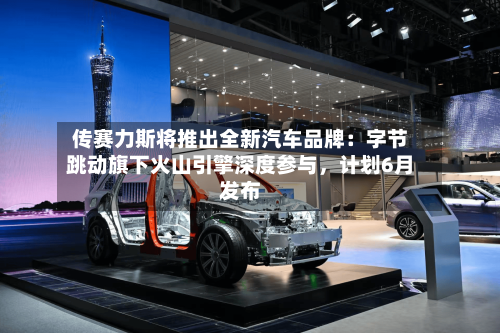 传赛力斯将推出全新汽车品牌：字节跳动旗下火山引擎深度参与，计划6月发布