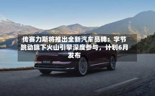 传赛力斯将推出全新汽车品牌：字节跳动旗下火山引擎深度参与，计划6月发布-第2张图片