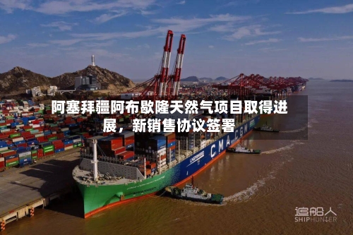阿塞拜疆阿布歇隆天然气项目取得进展，新销售协议签署-第2张图片