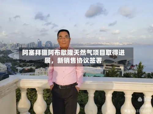 阿塞拜疆阿布歇隆天然气项目取得进展，新销售协议签署-第3张图片