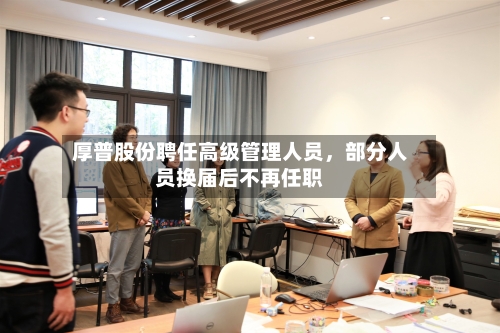 厚普股份聘任高级管理人员	，部分人员换届后不再任职-第2张图片