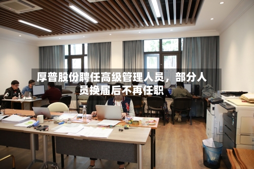 厚普股份聘任高级管理人员，部分人员换届后不再任职