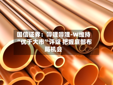 国信证券：哔哩哔哩-W维持“优于大市”评级 把握底部布局机会