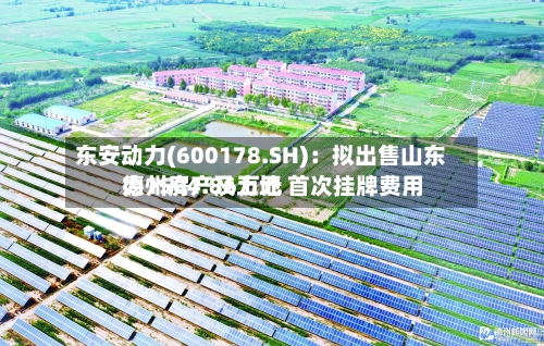 东安动力(600178.SH)：拟出售山东德州房产及土地 首次挂牌费用为1504.86万元